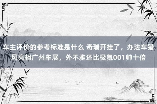 车主评价的参考标准是什么 奇瑞开挂了，办法车猎风亮相广州车展，外不雅还比极氪001帅十倍