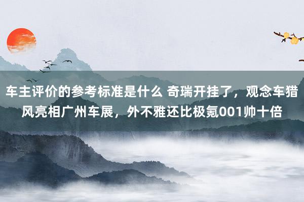 车主评价的参考标准是什么 奇瑞开挂了，观念车猎风亮相广州车展，外不雅还比极氪001帅十倍