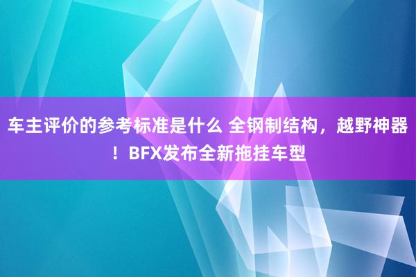 车主评价的参考标准是什么 全钢制结构，越野神器！BFX发布全新拖挂车型