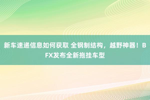 新车速递信息如何获取 全钢制结构，越野神器！BFX发布全新拖挂车型