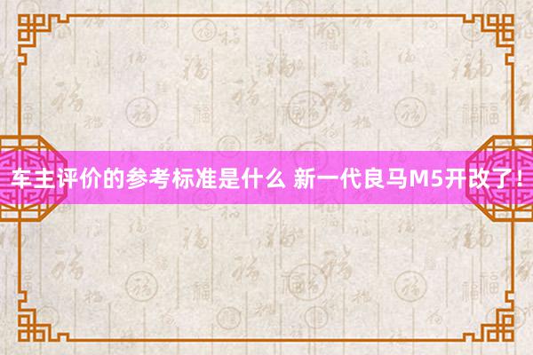 车主评价的参考标准是什么 新一代良马M5开改了！