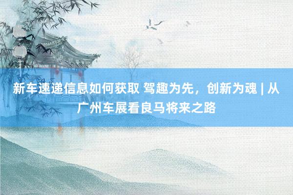 新车速递信息如何获取 驾趣为先，创新为魂 | 从广州车展看良马将来之路