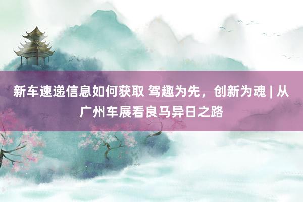 新车速递信息如何获取 驾趣为先，创新为魂 | 从广州车展看良马异日之路