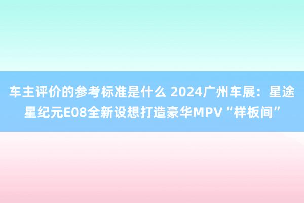 车主评价的参考标准是什么 2024广州车展：星途星纪元E08全新设想打造豪华MPV“样板间”