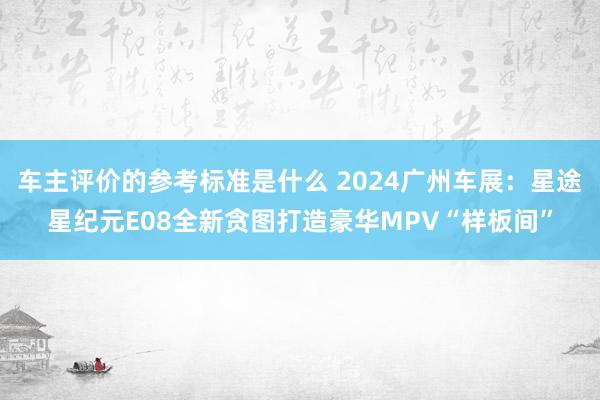 车主评价的参考标准是什么 2024广州车展：星途星纪元E08全新贪图打造豪华MPV“样板间”