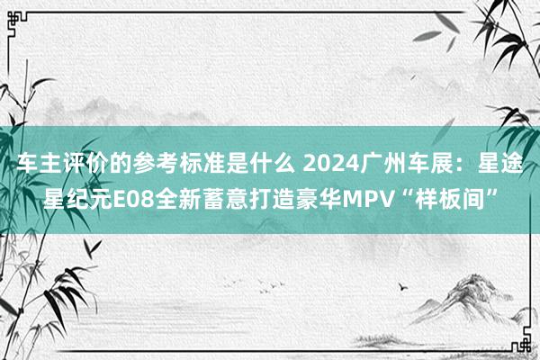 车主评价的参考标准是什么 2024广州车展：星途星纪元E08全新蓄意打造豪华MPV“样板间”