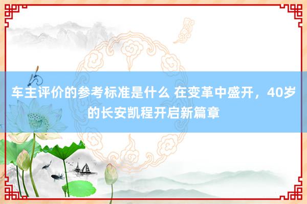 车主评价的参考标准是什么 在变革中盛开，40岁的长安凯程开启新篇章