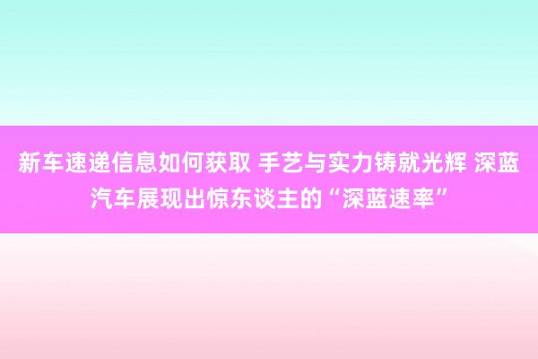 新车速递信息如何获取 手艺与实力铸就光辉 深蓝汽车展现出惊东谈主的“深蓝速率”