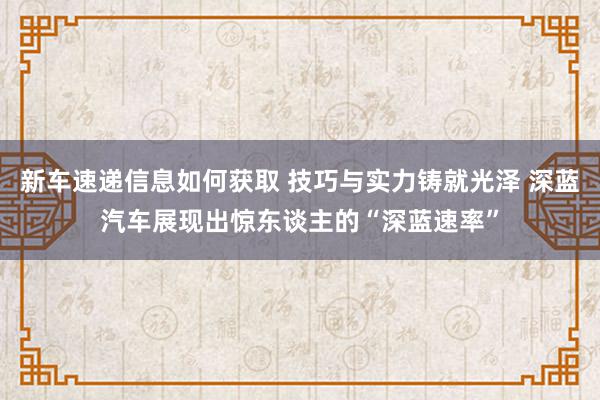 新车速递信息如何获取 技巧与实力铸就光泽 深蓝汽车展现出惊东谈主的“深蓝速率”