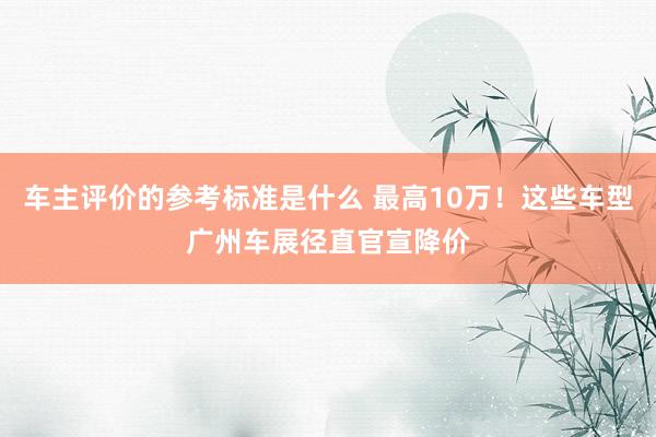 车主评价的参考标准是什么 最高10万！这些车型广州车展径直官宣降价