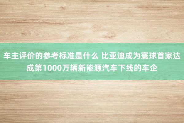 车主评价的参考标准是什么 比亚迪成为寰球首家达成第1000万辆新能源汽车下线的车企