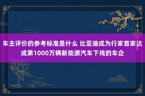 车主评价的参考标准是什么 比亚迪成为行家首家达成第1000万辆新能源汽车下线的车企