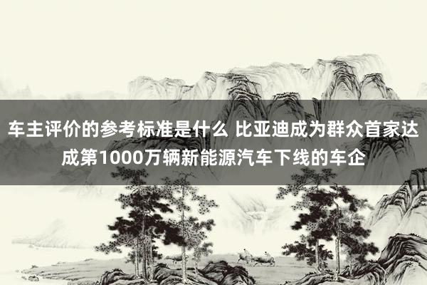 车主评价的参考标准是什么 比亚迪成为群众首家达成第1000万辆新能源汽车下线的车企