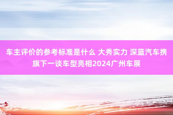 车主评价的参考标准是什么 大秀实力 深蓝汽车携旗下一谈车型亮相2024广州车展