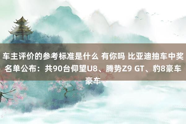 车主评价的参考标准是什么 有你吗 比亚迪抽车中奖名单公布：共90台仰望U8、腾势Z9 GT、豹8豪车