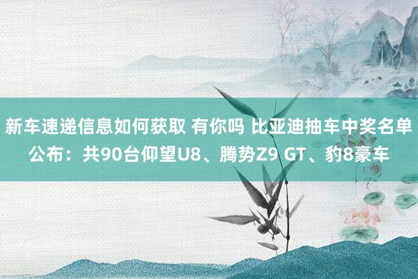 新车速递信息如何获取 有你吗 比亚迪抽车中奖名单公布：共90台仰望U8、腾势Z9 GT、豹8豪车