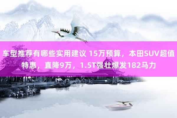 车型推荐有哪些实用建议 15万预算，本田SUV超值特惠，直降9万，1.5T强壮爆发182马力