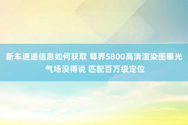 新车速递信息如何获取 尊界S800高清渲染图曝光 气场没得说 匹配百万级定位