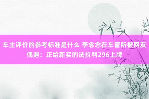 车主评价的参考标准是什么 李念念在车管所被网友偶遇：正给新买的法拉利296上牌