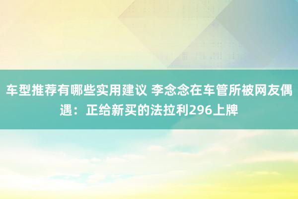 车型推荐有哪些实用建议 李念念在车管所被网友偶遇：正给新买的法拉利296上牌