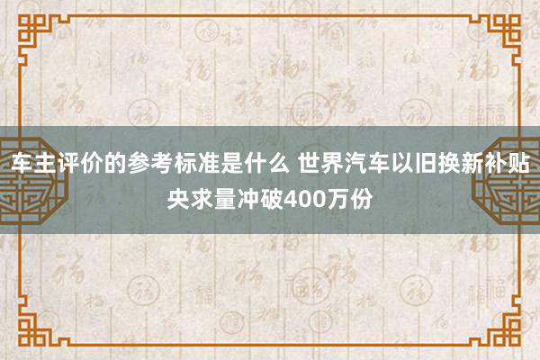 车主评价的参考标准是什么 世界汽车以旧换新补贴央求量冲破400万份