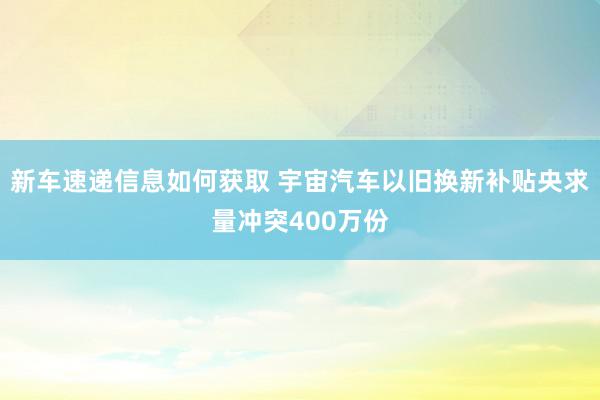 新车速递信息如何获取 宇宙汽车以旧换新补贴央求量冲突400万份