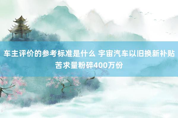 车主评价的参考标准是什么 宇宙汽车以旧换新补贴苦求量粉碎400万份