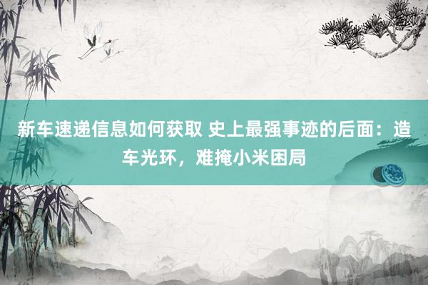 新车速递信息如何获取 史上最强事迹的后面：造车光环，难掩小米困局