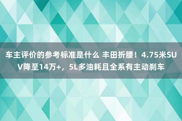 车主评价的参考标准是什么 丰田折腰！4.75米SUV降至14万+，5L多油耗且全系有主动刹车