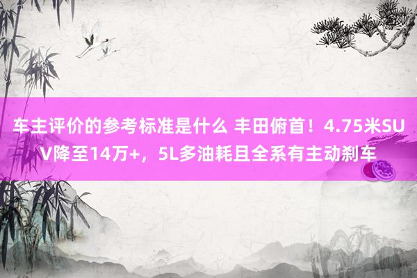 车主评价的参考标准是什么 丰田俯首！4.75米SUV降至14万+，5L多油耗且全系有主动刹车