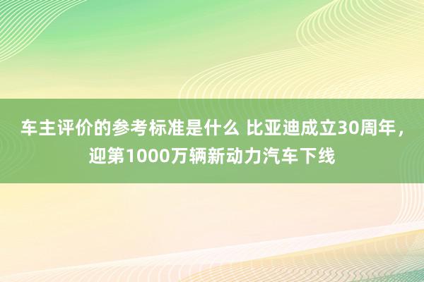 车主评价的参考标准是什么 比亚迪成立30周年，迎第1000万辆新动力汽车下线