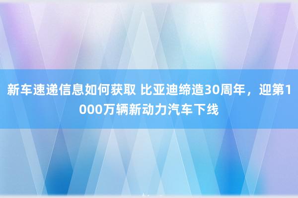 新车速递信息如何获取 比亚迪缔造30周年，迎第1000万辆新动力汽车下线