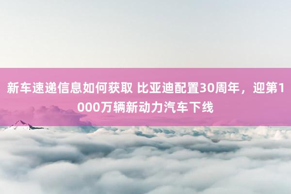 新车速递信息如何获取 比亚迪配置30周年，迎第1000万辆新动力汽车下线