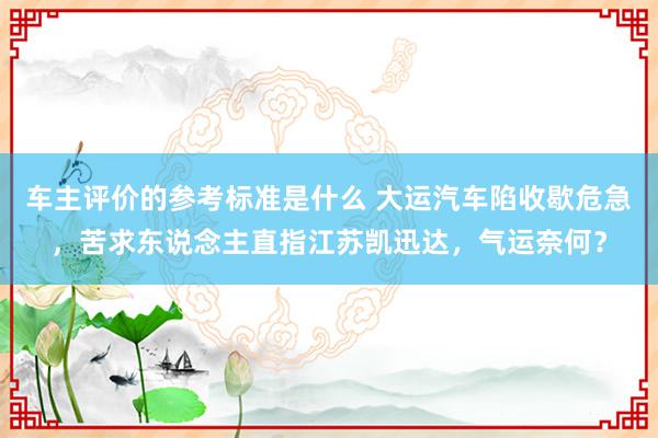 车主评价的参考标准是什么 大运汽车陷收歇危急，苦求东说念主直指江苏凯迅达，气运奈何？