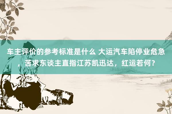 车主评价的参考标准是什么 大运汽车陷停业危急，苦求东谈主直指江苏凯迅达，红运若何？