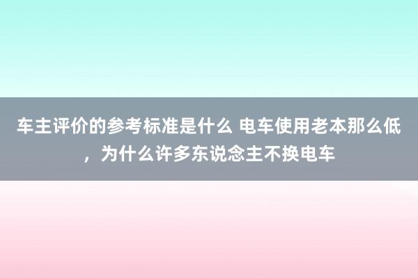 车主评价的参考标准是什么 电车使用老本那么低，为什么许多东说念主不换电车