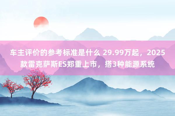 车主评价的参考标准是什么 29.99万起，2025款雷克萨斯ES郑重上市，搭3种能源系统