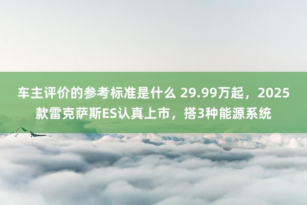 车主评价的参考标准是什么 29.99万起，2025款雷克萨斯ES认真上市，搭3种能源系统