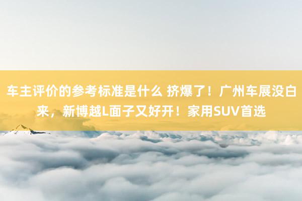 车主评价的参考标准是什么 挤爆了！广州车展没白来，新博越L面子又好开！家用SUV首选