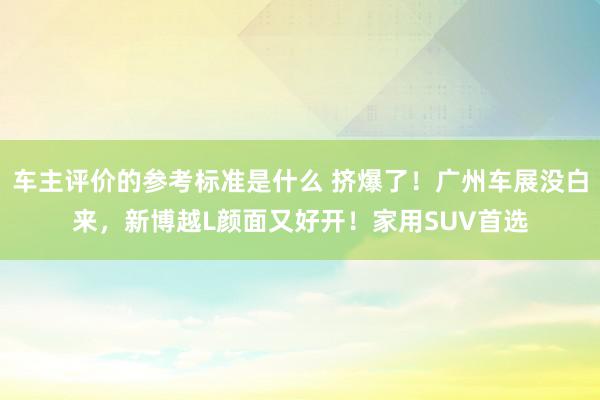 车主评价的参考标准是什么 挤爆了！广州车展没白来，新博越L颜面又好开！家用SUV首选