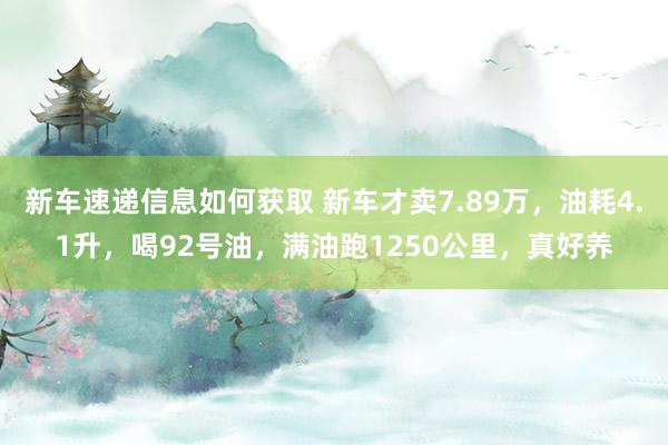 新车速递信息如何获取 新车才卖7.89万，油耗4.1升，喝92号油，满油跑1250公里，真好养