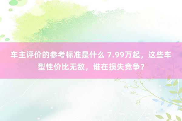 车主评价的参考标准是什么 7.99万起，这些车型性价比无敌，谁在损失竞争？