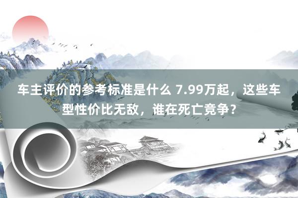 车主评价的参考标准是什么 7.99万起，这些车型性价比无敌，谁在死亡竞争？