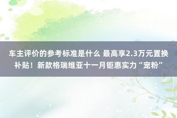 车主评价的参考标准是什么 最高享2.3万元置换补贴！新款格瑞维亚十一月钜惠实力“宠粉”