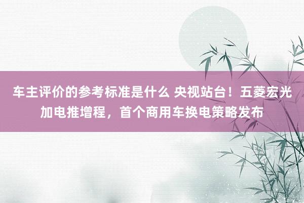 车主评价的参考标准是什么 央视站台！五菱宏光加电推增程，首个商用车换电策略发布