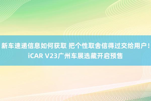 新车速递信息如何获取 把个性取舍信得过交给用户！iCAR V23广州车展选藏开启预售