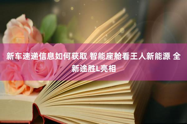 新车速递信息如何获取 智能座舱看王人新能源 全新途胜L亮相