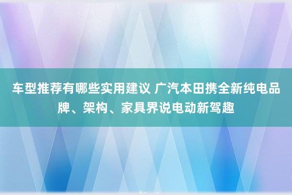 车型推荐有哪些实用建议 广汽本田携全新纯电品牌、架构、家具界说电动新驾趣