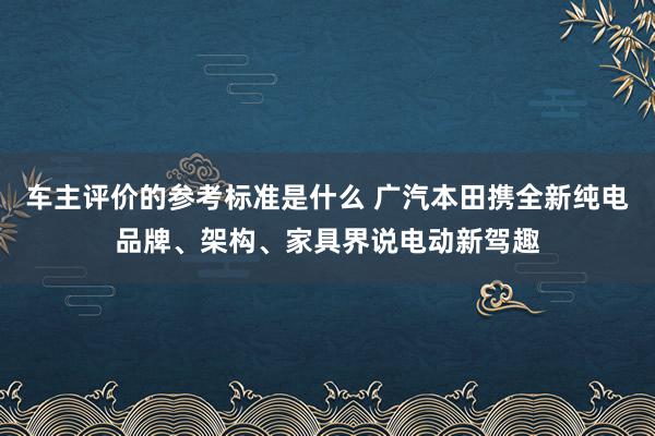 车主评价的参考标准是什么 广汽本田携全新纯电品牌、架构、家具界说电动新驾趣