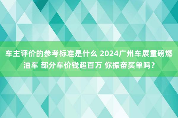 车主评价的参考标准是什么 2024广州车展重磅燃油车 部分车价钱超百万 你振奋买单吗？